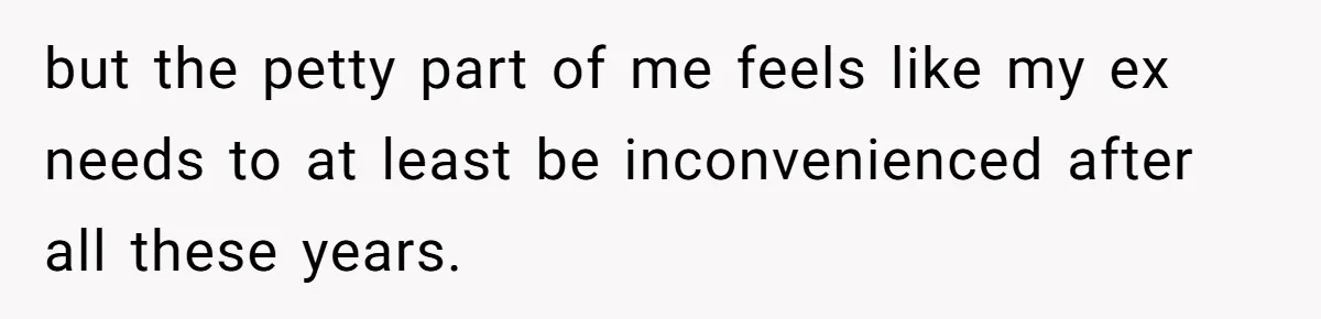 but the petty part of me feels like my ex needs to at least be inconvenienced after all these years.