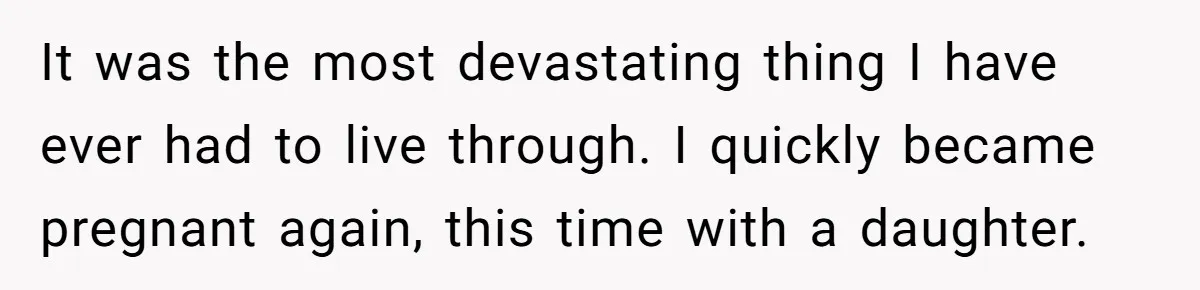 It was the most devastating thing I have ever had to live through. I quickly became pregnant again, this time with a daughter.