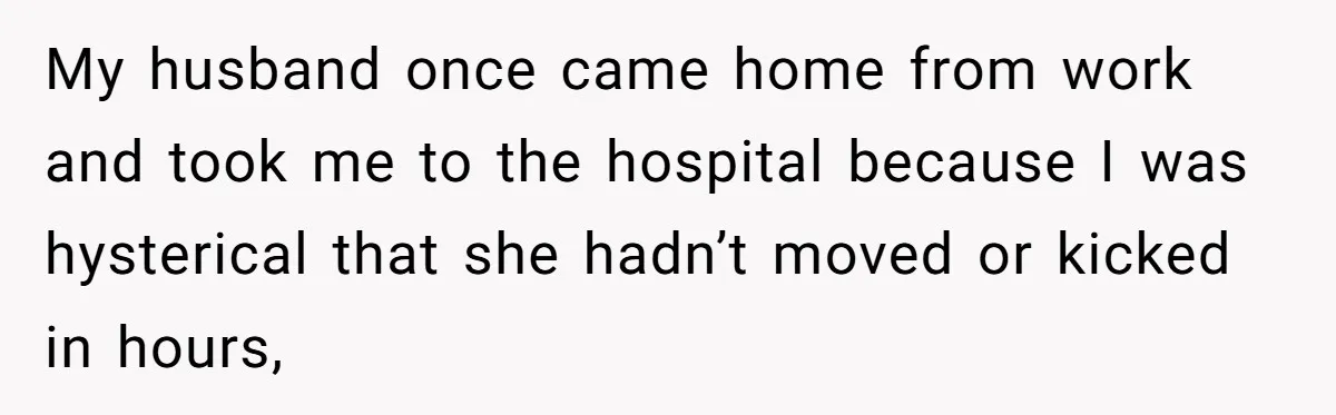 My husband once came home from work and took me to the hospital because I was hysterical that she hadn’t moved or kicked in hours,