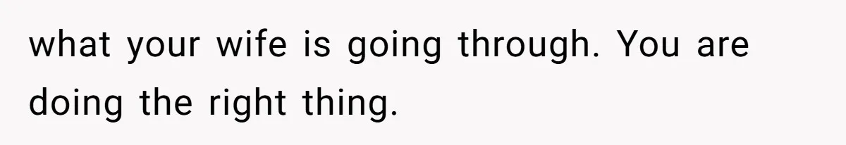 what your wife is going through. You are doing the right thing.