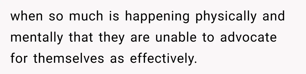 when so much is happening physically and mentally that they are unable to advocate for themselves as effectively.