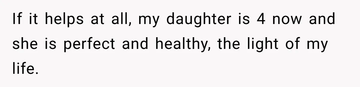 If it helps at all, my daughter is 4 now and she is perfect and healthy, the light of my life.