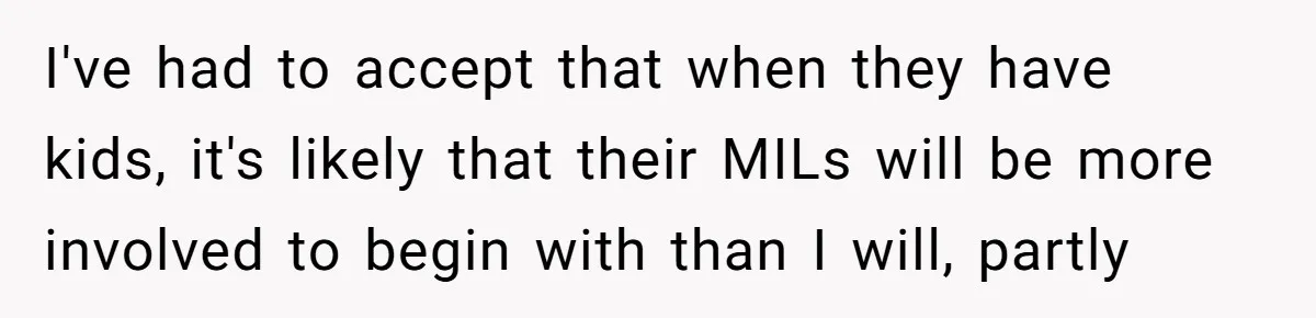 I've had to accept that when they have kids, it's likely that their MILs will be more involved to begin with than I will, partly