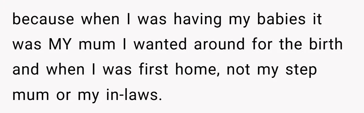 because when I was having my babies it was MY mum I wanted around for the birth and when I was first home, not my step mum or my in-laws.