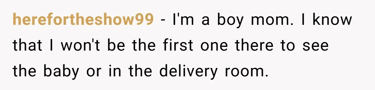 herefortheshow99 − I'm a boy mom. I know that I won't be the first one there to see the baby or in the delivery room.