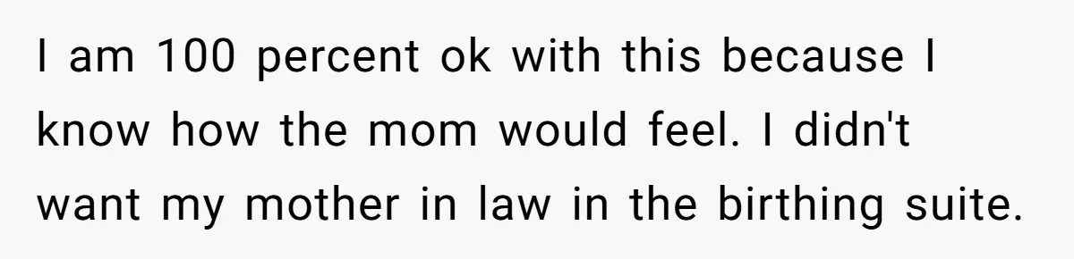 I am 100 percent ok with this because I know how the mom would feel. I didn't want my mother in law in the birthing suite.