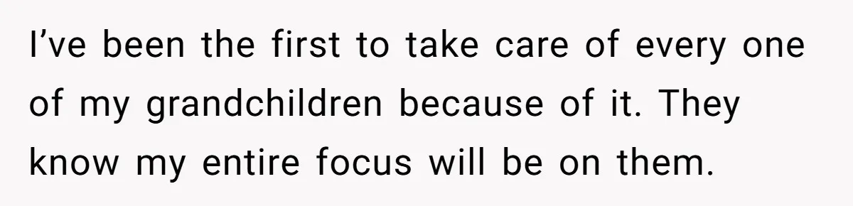 I’ve been the first to take care of every one of my grandchildren because of it. They know my entire focus will be on them.