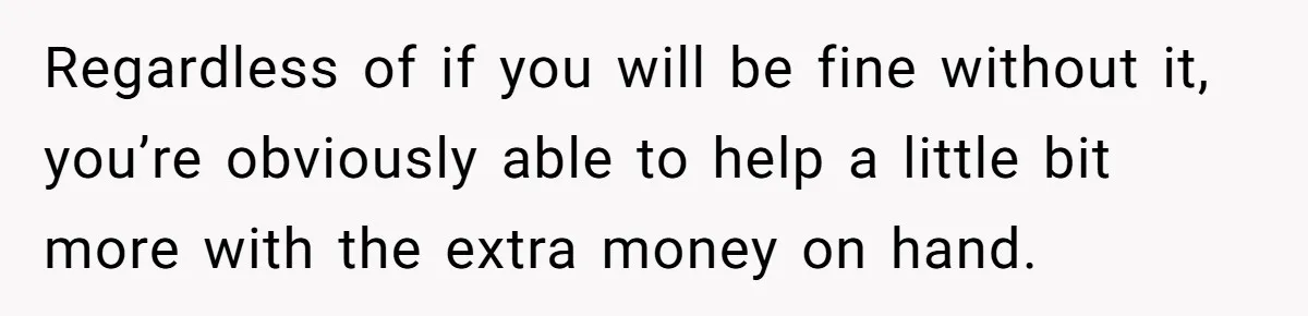 Regardless of if you will be fine without it, you’re obviously able to help a little bit more with the extra money on hand.