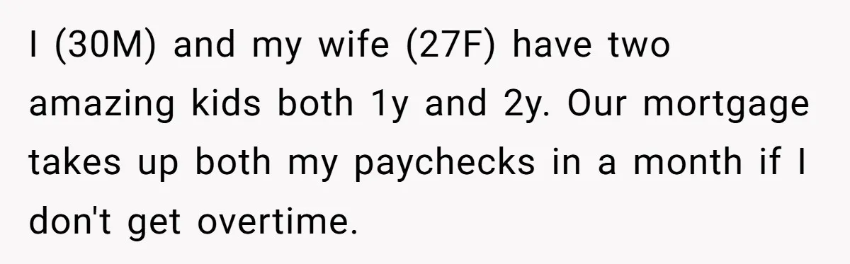 I (30M) and my wife (27F) have two amazing kids both 1y and 2y. Our mortgage takes up both my paychecks in a month if I don't get overtime.