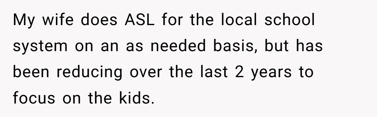 My wife does ASL for the local school system on an as needed basis, but has been reducing over the last 2 years to focus on the kids.