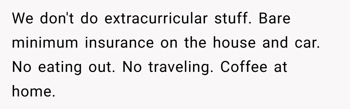 We don't do extracurricular stuff. Bare minimum insurance on the house and car. No eating out. No traveling. Coffee at home.