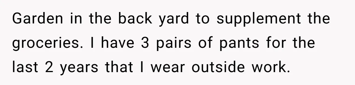 Garden in the back yard to supplement the groceries. I have 3 pairs of pants for the last 2 years that I wear outside work.