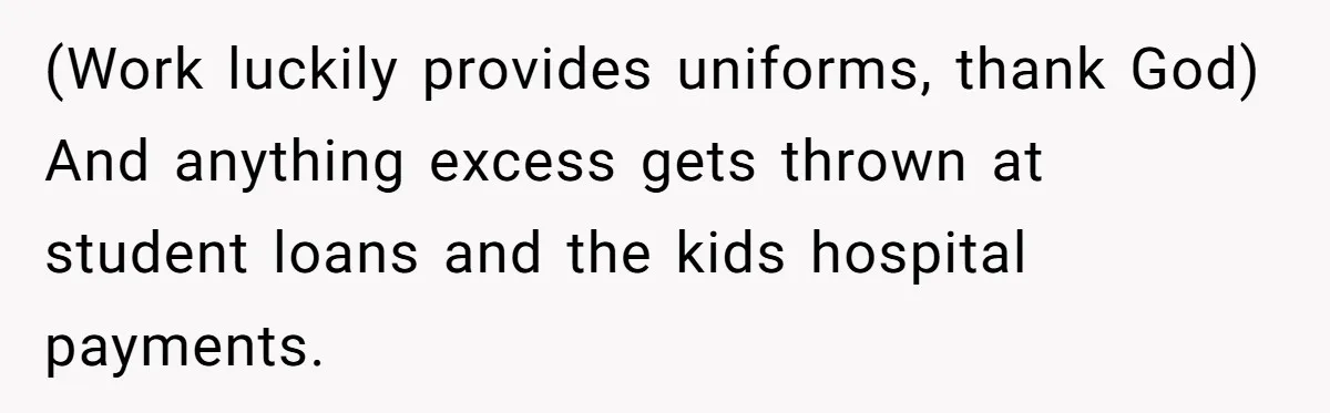 (Work luckily provides uniforms, thank God) And anything excess gets thrown at student loans and the kids hospital payments.
