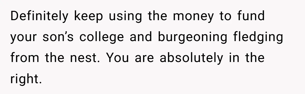 Definitely keep using the money to fund your son’s college and burgeoning fledging from the nest. You are absolutely in the right.
