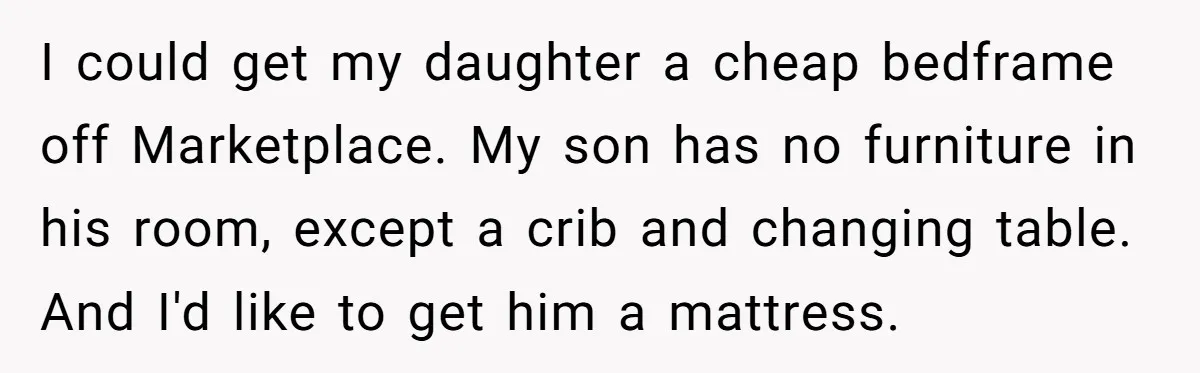 I could get my daughter a cheap bedframe off Marketplace. My son has no furniture in his room, except a crib and changing table. And I'd like to get him...