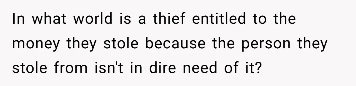 In what world is a thief entitled to the money they stole because the person they stole from isn't in dire need of it?