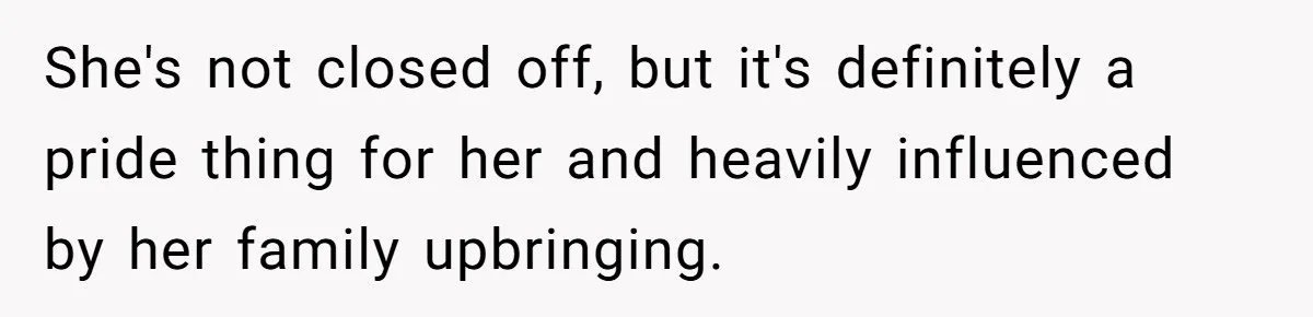 She's not closed off, but it's definitely a pride thing for her and heavily influenced by her family upbringing.