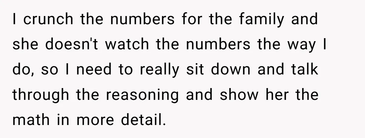 I crunch the numbers for the family and she doesn't watch the numbers the way I do, so I need to really sit down and talk through the reasoning and...