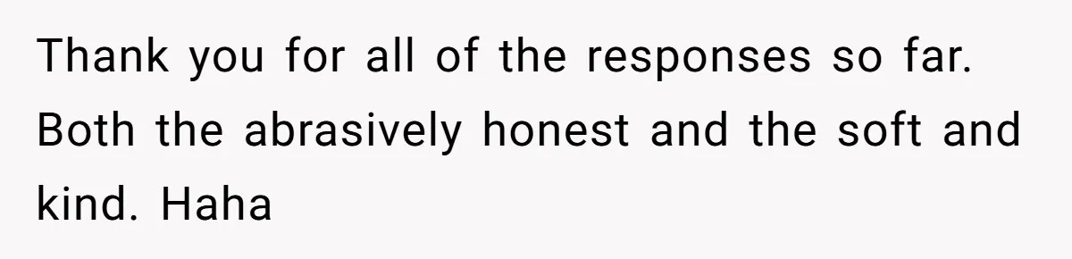 Thank you for all of the responses so far. Both the abrasively honest and the soft and kind. Haha