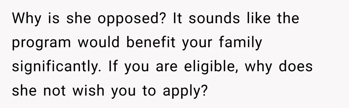 Why is she opposed? It sounds like the program would benefit your family significantly. If you are eligible, why does she not wish you to apply?
