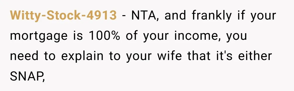 Witty-Stock-4913 − NTA, and frankly if your mortgage is 100% of your income, you need to explain to your wife that it's either SNAP,