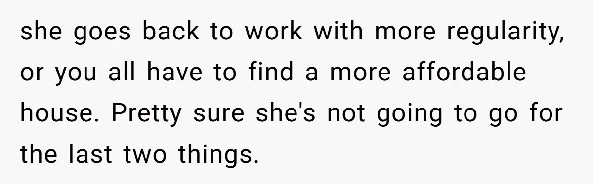 she goes back to work with more regularity, or you all have to find a more affordable house. Pretty sure she's not going to go for the last two things.