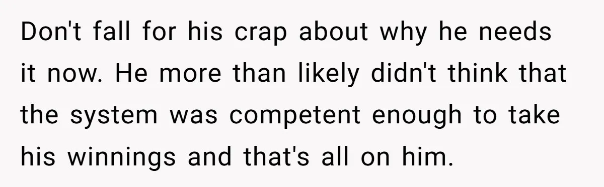 Don't fall for his crap about why he needs it now. He more than likely didn't think that the system was competent enough to take his winnings and that's all...
