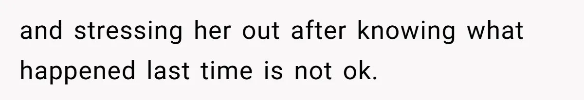 and stressing her out after knowing what happened last time is not ok.