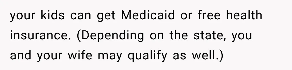 your kids can get Medicaid or free health insurance. (Depending on the state, you and your wife may qualify as well.)