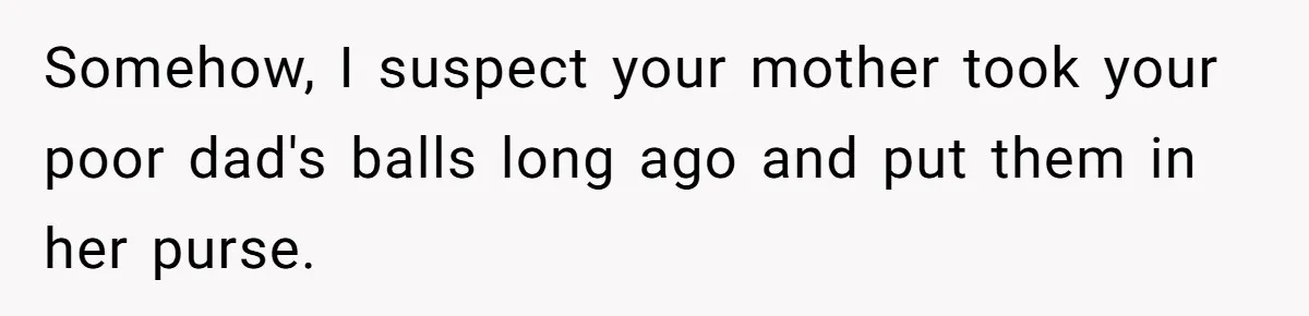 Somehow, I suspect your mother took your poor dad's balls long ago and put them in her purse.