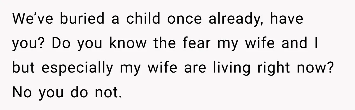 We’ve buried a child once already, have you? Do you know the fear my wife and I but especially my wife are living right now? No you do not.