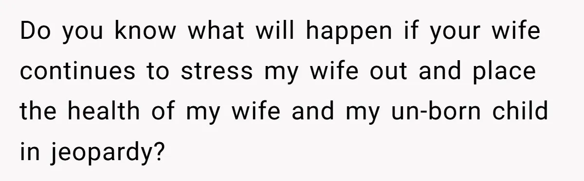 Do you know what will happen if your wife continues to stress my wife out and place the health of my wife and my un-born child in jeopardy?