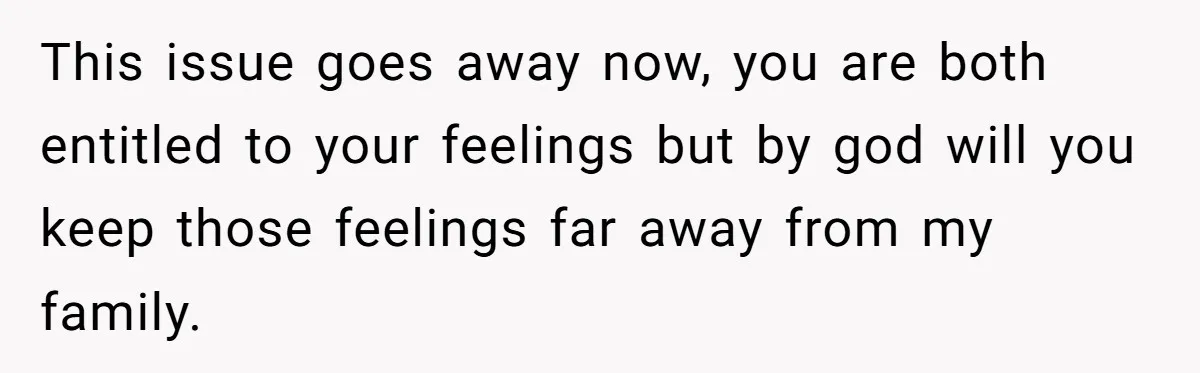 This issue goes away now, you are both entitled to your feelings but by god will you keep those feelings far away from my family.