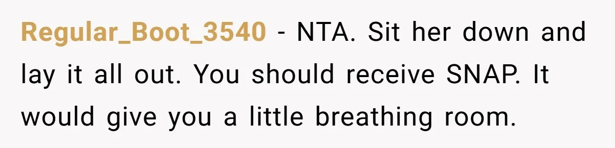 Regular_Boot_3540 − NTA. Sit her down and lay it all out. You should receive SNAP. It would give you a little breathing room.