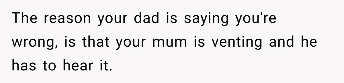 The reason your dad is saying you're wrong, is that your mum is venting and he has to hear it.