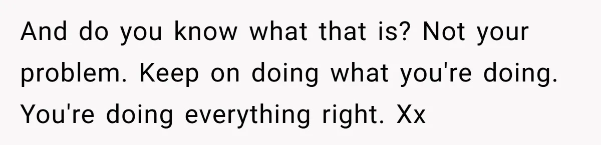 And do you know what that is? Not your problem. Keep on doing what you're doing. You're doing everything right. Xx