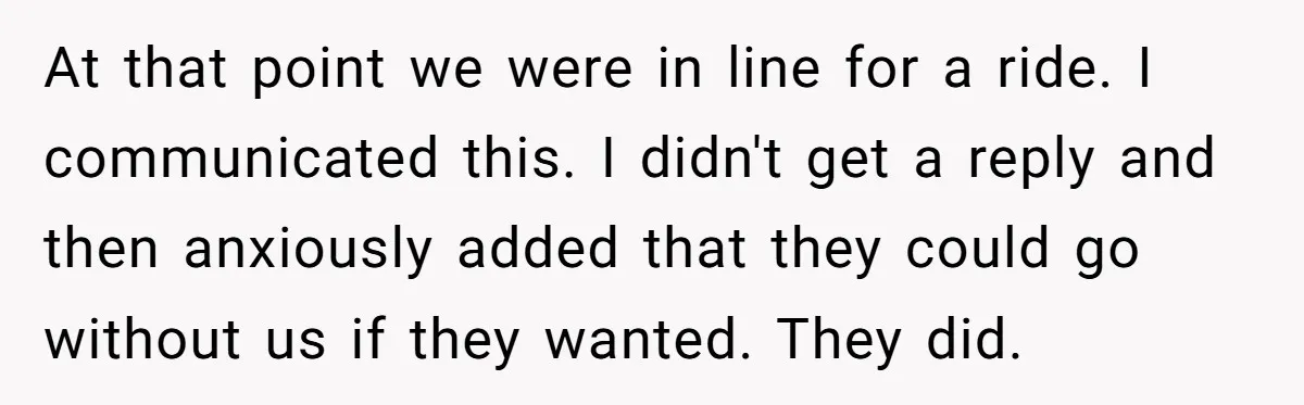 At that point we were in line for a ride. I communicated this. I didn't get a reply and then anxiously added that they could go without us if they...