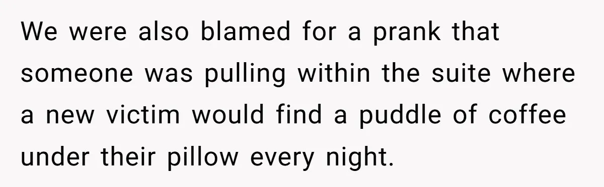 We were also blamed for a prank that someone was pulling within the suite where a new victim would find a puddle of coffee under their pillow every night.