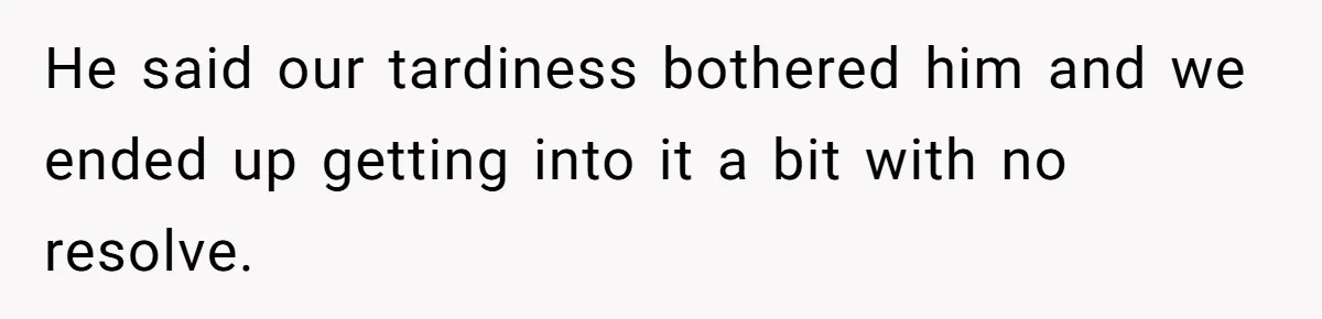 He said our tardiness bothered him and we ended up getting into it a bit with no resolve.