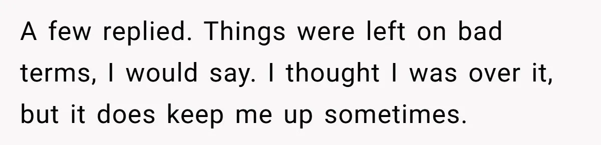 A few replied. Things were left on bad terms, I would say. I thought I was over it, but it does keep me up sometimes.
