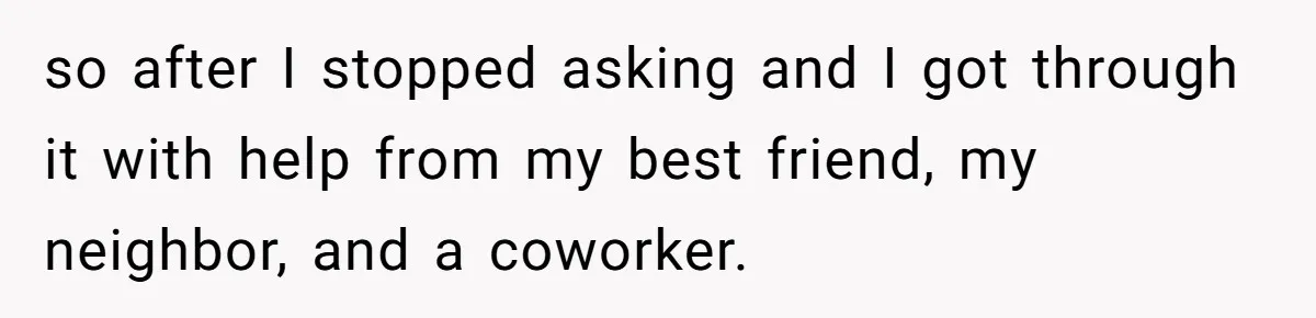 so after I stopped asking and I got through it with help from my best friend, my neighbor, and a coworker.