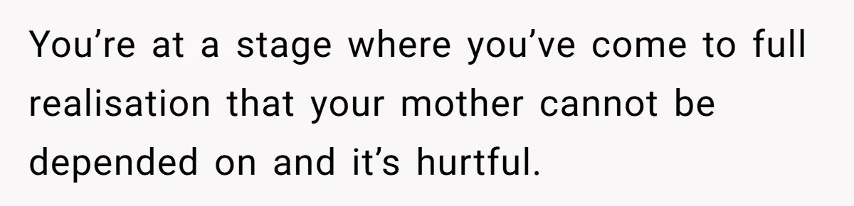 You’re at a stage where you’ve come to full realisation that your mother cannot be depended on and it’s hurtful.