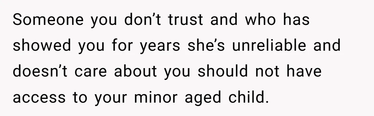 Someone you don’t trust and who has showed you for years she’s unreliable and doesn’t care about you should not have access to your minor aged child.
