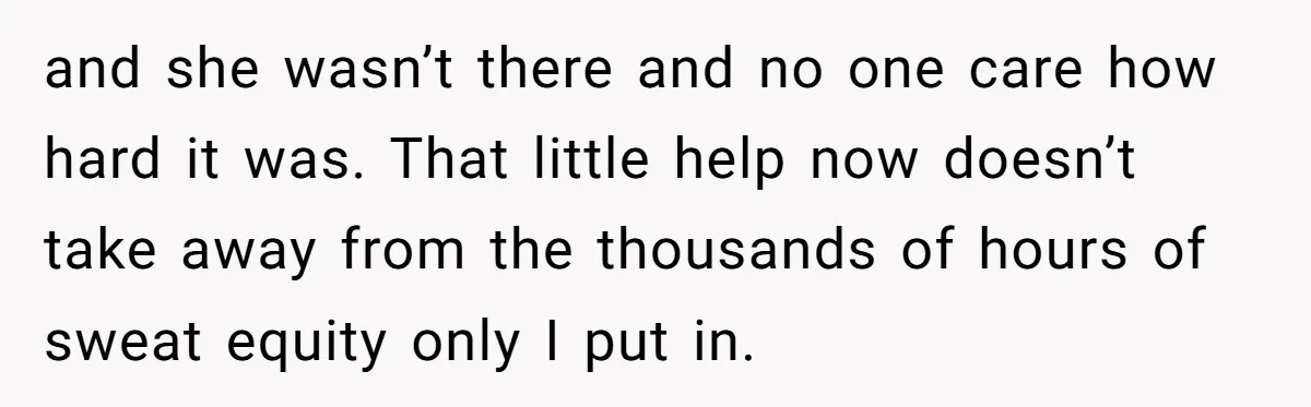 and she wasn’t there and no one care how hard it was. That little help now doesn’t take away from the thousands of hours of sweat equity only I put...