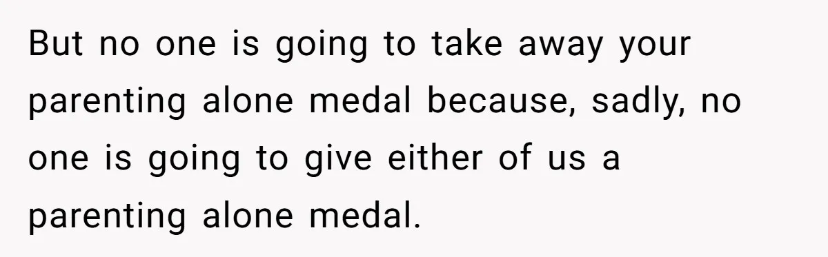 But no one is going to take away your parenting alone medal because, sadly, no one is going to give either of us a parenting alone medal.