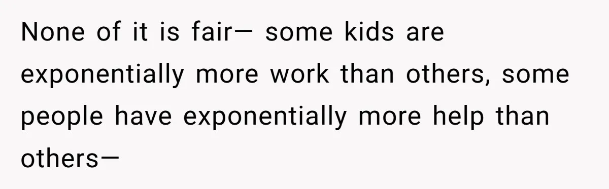 None of it is fair— some kids are exponentially more work than others, some people have exponentially more help than others—