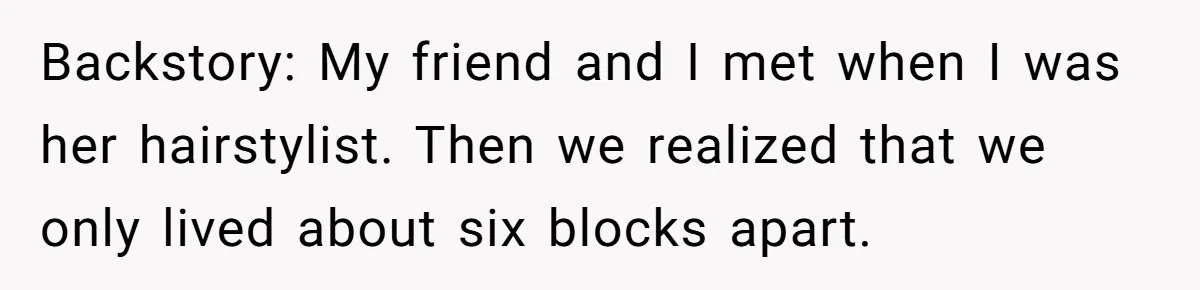 Backstory: My friend and I met when I was her hairstylist. Then we realized that we only lived about six blocks apart.