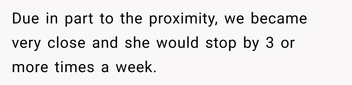 Due in part to the proximity, we became very close and she would stop by 3 or more times a week.