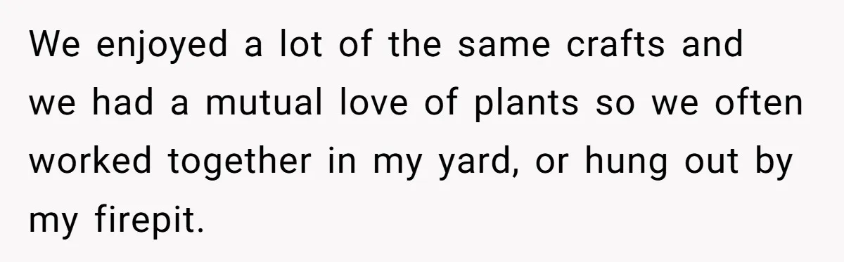 We enjoyed a lot of the same crafts and we had a mutual love of plants so we often worked together in my yard, or hung out by my firepit.