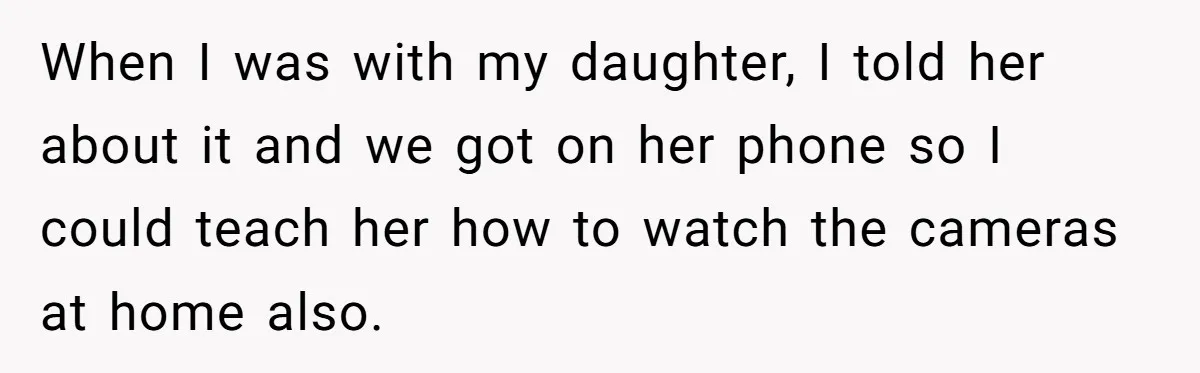 When I was with my daughter, I told her about it and we got on her phone so I could teach her how to watch the cameras at home also.